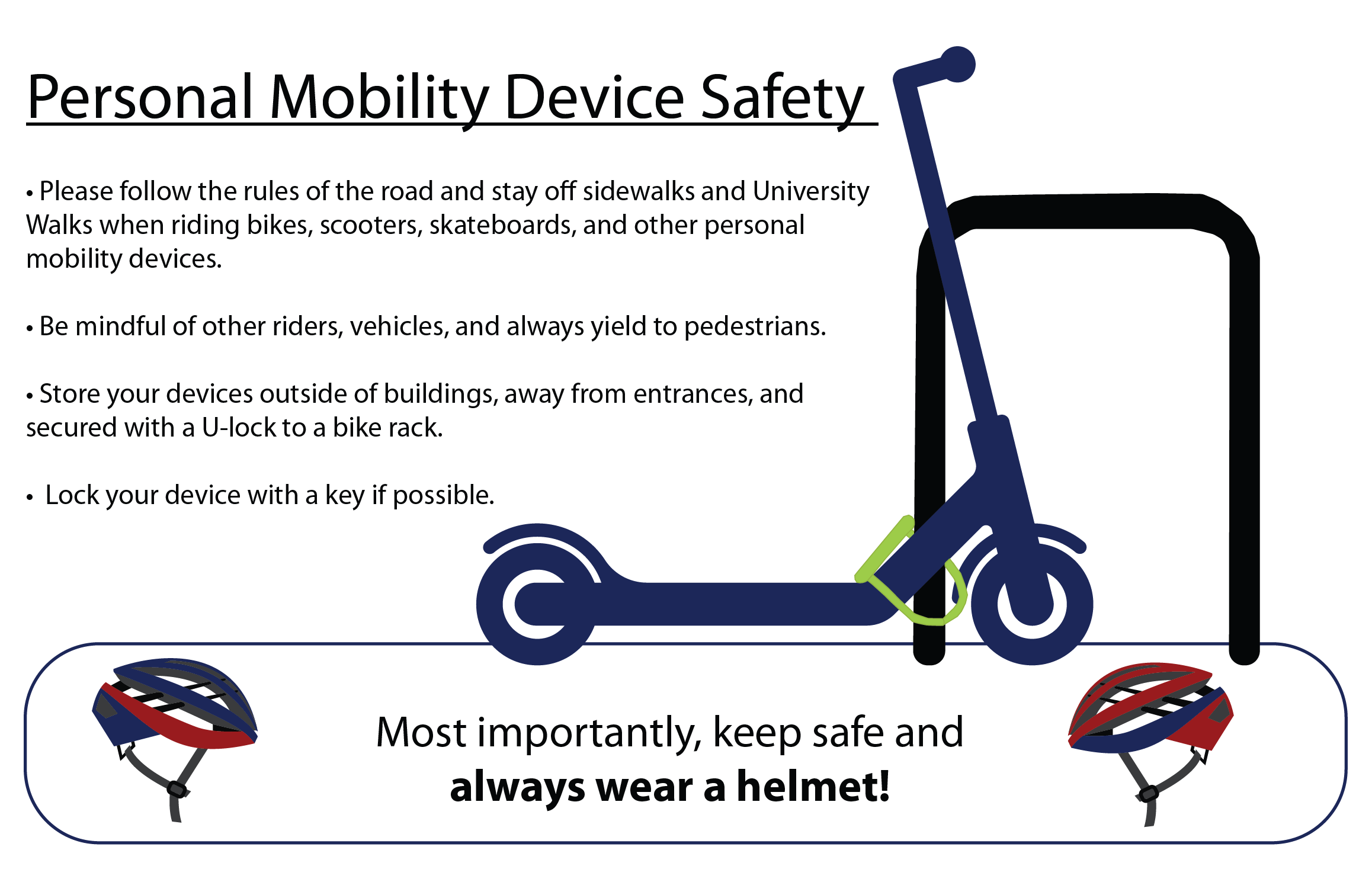 follow the rules of the road and stay off sidewalks and University Walks when riding bikes, scooters, skateboards, and other personal mobility devices.Be mindful of other riders, vehicles, and yield to pedestrians.Store your devices outside of buildings, away from entrances, and secured with a U-lock to a bike rack.  lock your device with a key.keep safe and always wear a helmet.